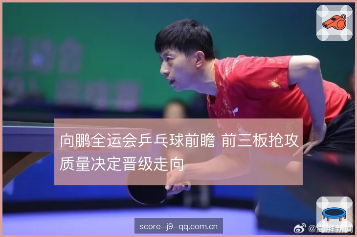 向鹏全运会乒乓球前瞻 前三板抢攻质量决定晋级走向