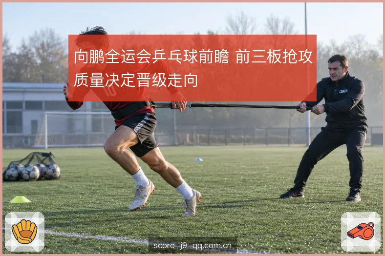 向鹏全运会乒乓球前瞻 前三板抢攻质量决定晋级走向